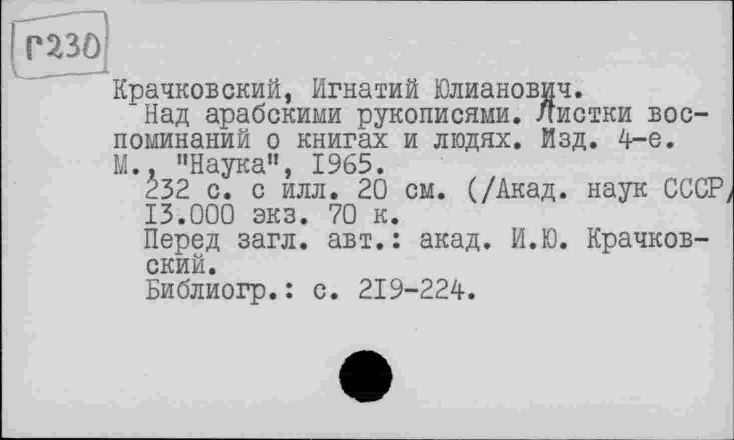 ﻿газо
-J-
Крачковский, Игнатий Юлианович.
Над арабскими рукописями. Листки воспоминаний о книгах и людях. Изд. 4-е. М.. "Наука", 1965.
È32 с. с илл. 20 см. (/Акад, наук СССР 13.000 экз. 70 к.
Перед загл. авт.: акад. И.Ю. Крачковский.
Библиогр.: с. 219-224.